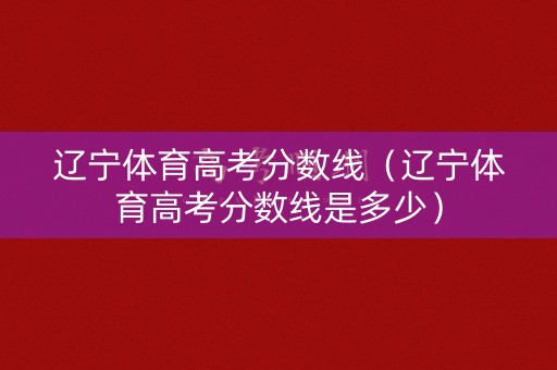 辽宁体育高考分数线（辽宁体育高考分数线是多少）