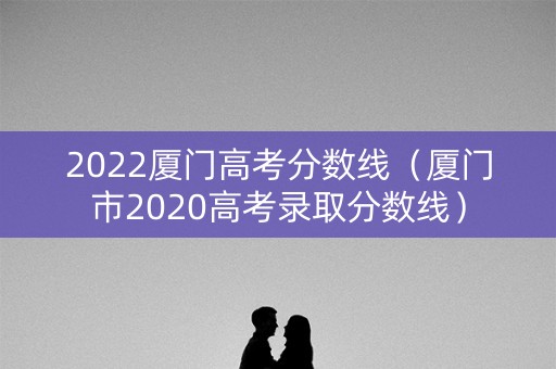 2022厦门高考分数线（厦门市2020高考录取分数线）