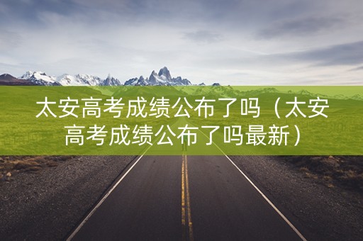 太安高考成绩公布了吗（太安高考成绩公布了吗最新）