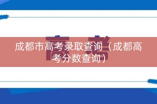 成都市高考录取查询（成都高考分数查询）
