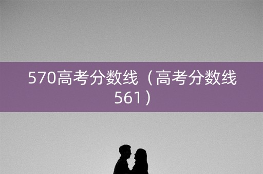 570高考分数线（高考分数线561）