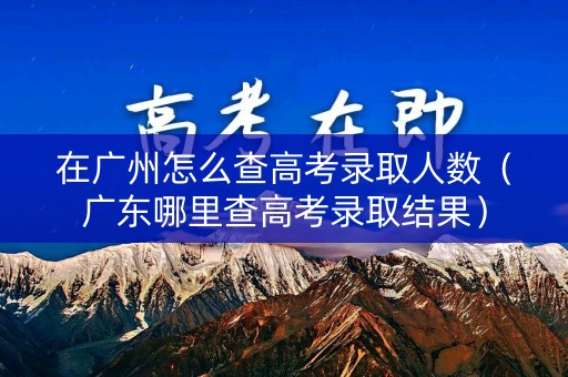 在广州怎么查高考录取人数（广东哪里查高考录取结果）