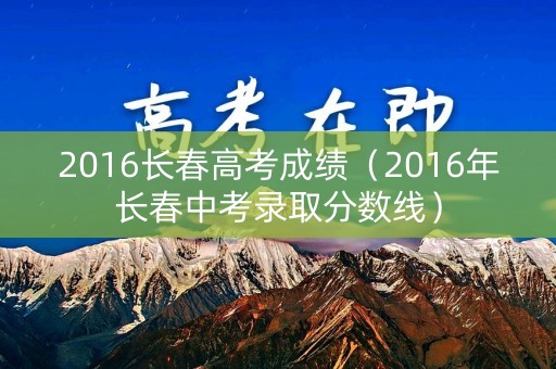 2016长春高考成绩（2016年长春中考录取分数线）