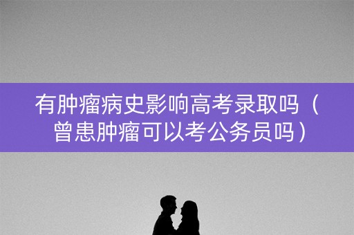 有肿瘤病史影响高考录取吗（曾患肿瘤可以考公务员吗）