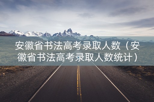 安徽省书法高考录取人数（安徽省书法高考录取人数统计）