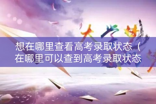 想在哪里查看高考录取状态（在哪里可以查到高考录取状态）