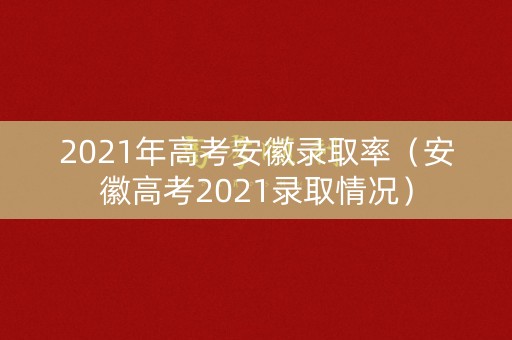 2021年高考安徽录取率（安徽高考2021录取情况）
