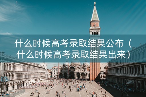 什么时候高考录取结果公布（什么时候高考录取结果出来）