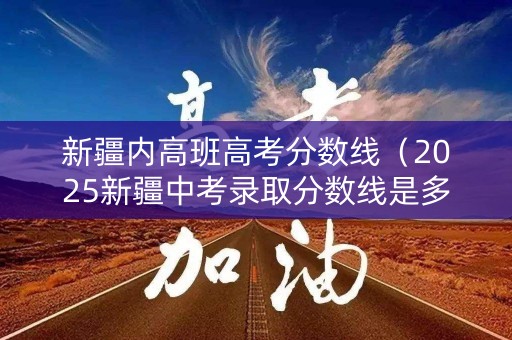 新疆内高班高考分数线（2025新疆中考录取分数线是多少）