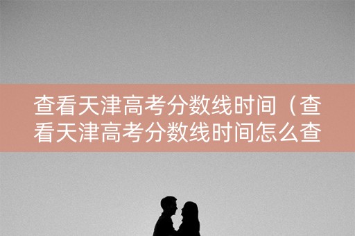 查看天津高考分数线时间（查看天津高考分数线时间怎么查）