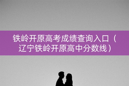 铁岭开原高考成绩查询入口（辽宁铁岭开原高中分数线）