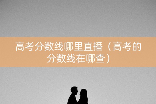 高考分数线哪里直播（高考的分数线在哪查）