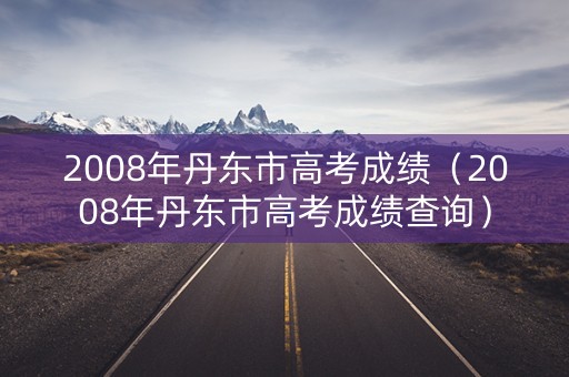 2008年丹东市高考成绩（2008年丹东市高考成绩查询）