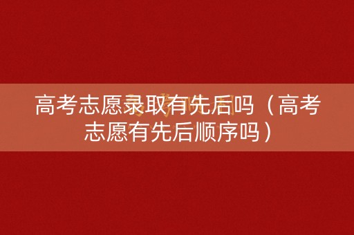 高考志愿录取有先后吗（高考志愿有先后顺序吗）