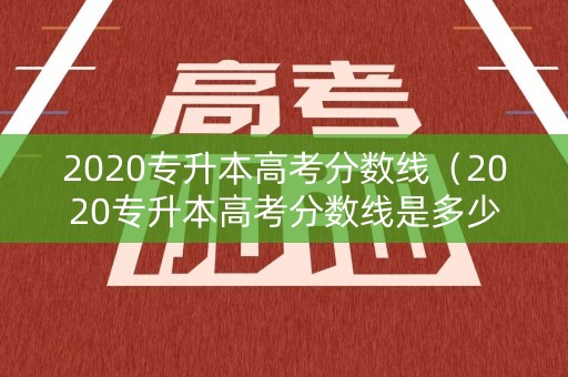 2020专升本高考分数线（2020专升本高考分数线是多少）