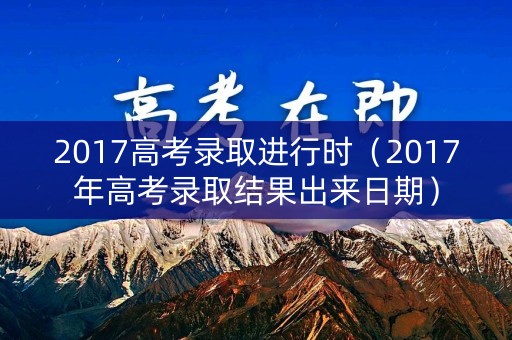 2017高考录取进行时（2017年高考录取结果出来日期）