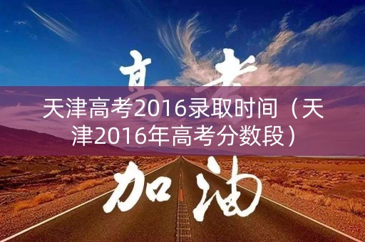 天津高考2016录取时间（天津2016年高考分数段）