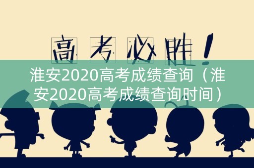淮安2020高考成绩查询（淮安2020高考成绩查询时间）