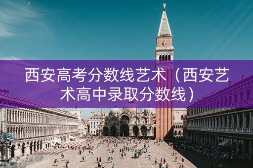 西安高考分数线艺术（西安艺术高中录取分数线）