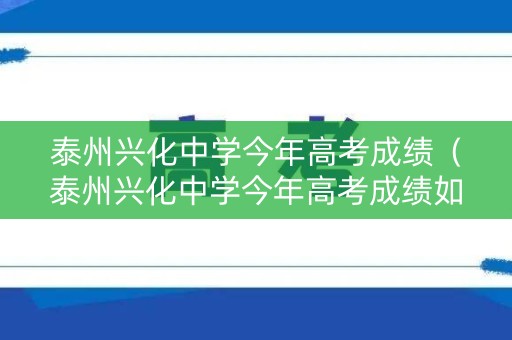 泰州兴化中学今年高考成绩（泰州兴化中学今年高考成绩如何）