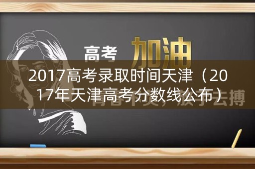 2017高考录取时间天津（2017年天津高考分数线公布）