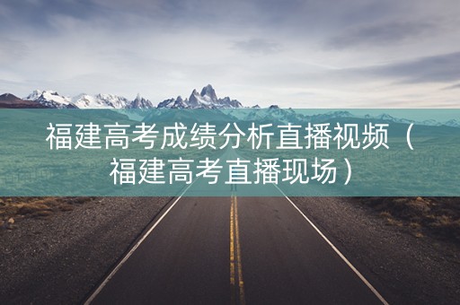 福建高考成绩分析直播视频（福建高考直播现场）