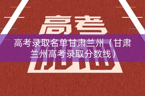 高考录取名单甘肃兰州（甘肃兰州高考录取分数线）