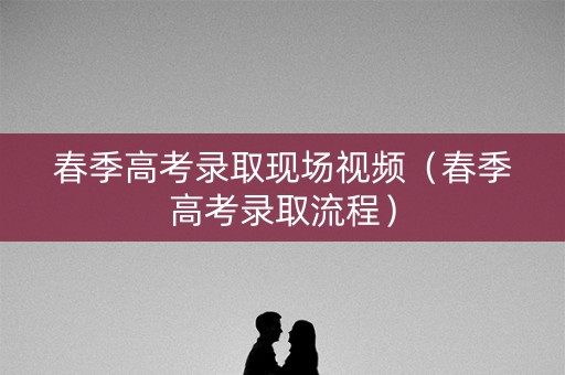春季高考录取现场视频（春季高考录取流程）