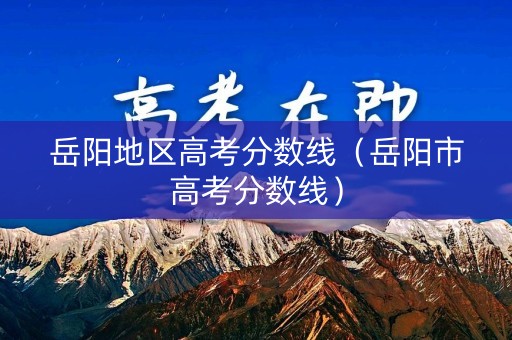 岳阳地区高考分数线（岳阳市高考分数线）