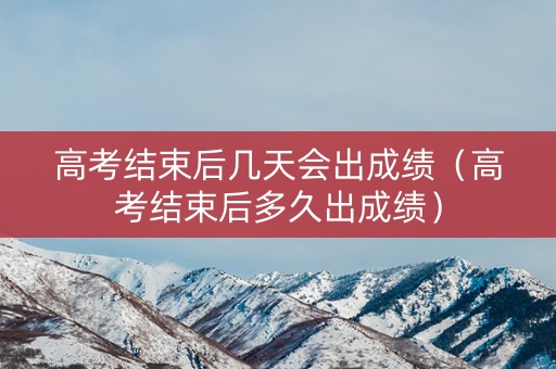 高考结束后几天会出成绩（高考结束后多久出成绩）