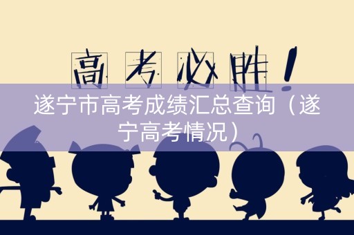 遂宁市高考成绩汇总查询（遂宁高考情况）