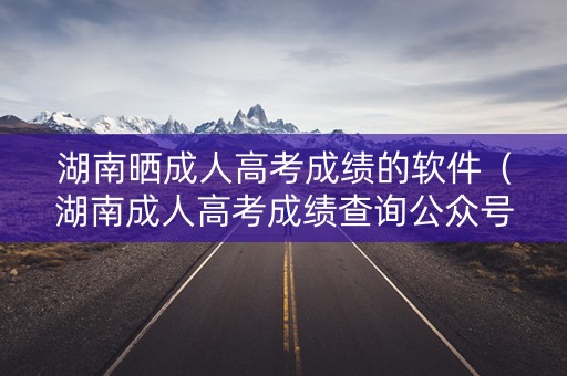 湖南晒成人高考成绩的软件（湖南成人高考成绩查询公众号）