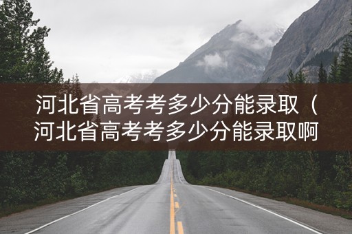 河北省高考考多少分能录取（河北省高考考多少分能录取啊）