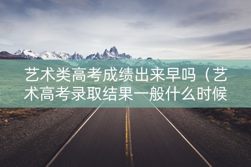 艺术类高考成绩出来早吗（艺术高考录取结果一般什么时候下来）