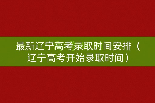 最新辽宁高考录取时间安排（辽宁高考开始录取时间）