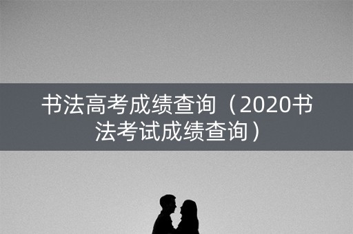 书法高考成绩查询（2020书法考试成绩查询）
