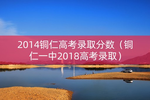2014铜仁高考录取分数（铜仁一中2018高考录取）