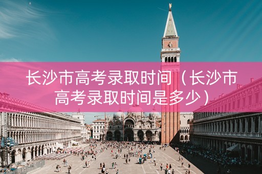 长沙市高考录取时间（长沙市高考录取时间是多少）