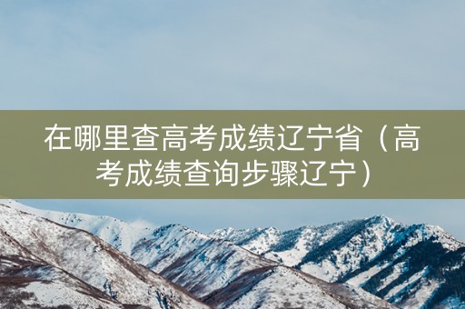 在哪里查高考成绩辽宁省（高考成绩查询步骤辽宁）