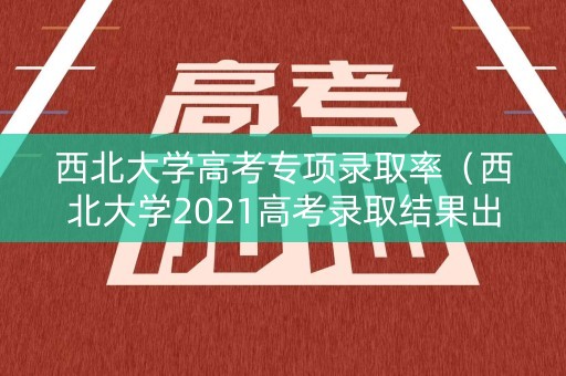 西北大学高考专项录取率（西北大学2021高考录取结果出来了吗）