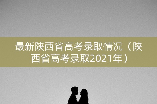 最新陕西省高考录取情况（陕西省高考录取2021年）