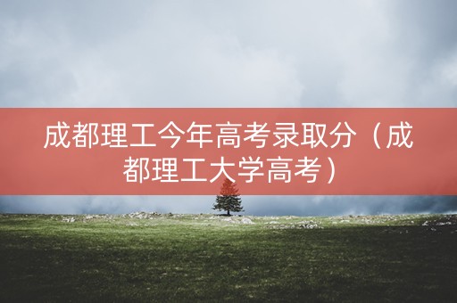 成都理工今年高考录取分（成都理工大学高考）