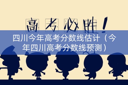 四川今年高考分数线估计（今年四川高考分数线预测）