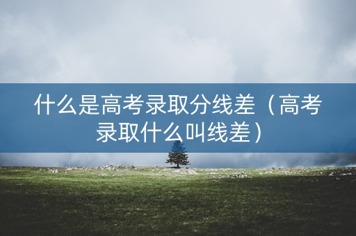 什么是高考录取分线差（高考录取什么叫线差）