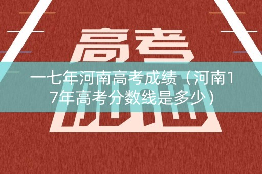 一七年河南高考成绩（河南17年高考分数线是多少）