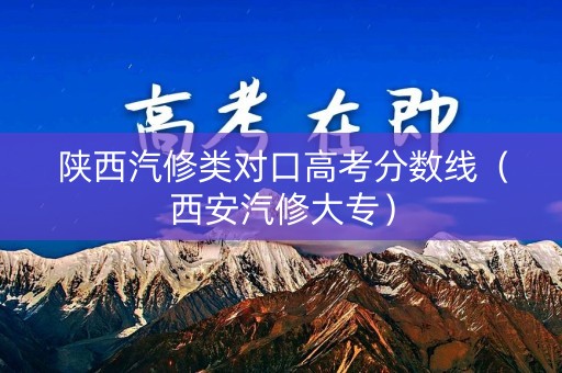 陕西汽修类对口高考分数线（西安汽修大专）