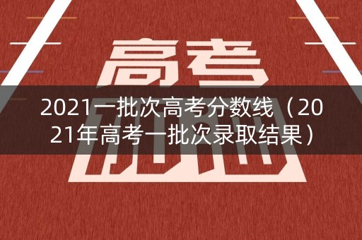 2021一批次高考分数线（2021年高考一批次录取结果）