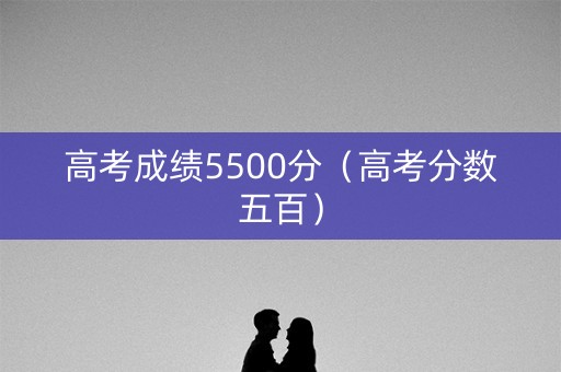 高考成绩5500分（高考分数五百）