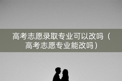 高考志愿录取专业可以改吗（高考志愿专业能改吗）