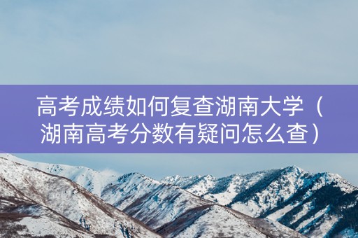 高考成绩如何复查湖南大学（湖南高考分数有疑问怎么查）